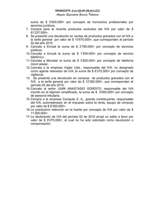 HUMBERTO SALAZAR GRAJALES
Abogado-Especialista Gerencia Tributaria
suma de $ 5’600.000= por concepto de honorarios profesionales por
servicios jurídicos.
7. Compra para la reventa productos excluidos del IVA por valor de $
61’237.500=.
8. Se presentó una devolución en ventas de productos gravados con el IVA a
la tarifa general por valor de $ 10’670.000=, que corresponden al período
02 del año 2010.
9. Cancela a Emcali la suma de $ 2’780.000= por concepto de servicios
públicos.
10.Cancela a Emcali la suma de $ 1’935.000= por concepto de servicio
telefónico.
11.Cancela a Movistar la suma de $ 3’820.000= por concepto de telefonía
móvil celular.
12.Cancela a la empresa Vigilar Ltda., responsable del IVA, no designado
como agente retenedor de IVA, la suma de $ 6’372.000= por concepto de
vigilancia.
13. Se presentó una devolución en compras de productos gravados con el
IVA a la tarifa general por valor de $ 12’382.000=, que corresponden al
período 02 del año 2010.
14.Cancela al señor JUAN ANASTASIO GORDITO, responsable del IVA
inscrito en el régimen simplificado, la suma de $ 5’800.000= por concepto
de asesoría tributaria.
15.Compra a la empresa Compute S. A., grande contribuyente, responsable
del IVA, autorretenedor en el impuesto sobre la renta, equipo de cómputo
por valor de $ 8’350.000=.
16.Le practicaron retención en la fuente por concepto de IVA por valor de $
11’200.000=.
17.La declaración de IVA del período 02 de 2010 arrojó un saldo a favor por
valor de $ 9’275.000=, el cual no ha sido solicitado como devolución o
compensación.
 