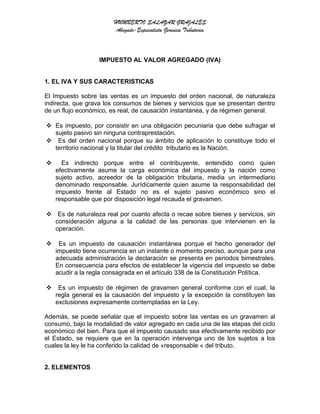 HUMBERTO SALAZAR GRAJALES
Abogado-Especialista Gerencia Tributaria
IMPUESTO AL VALOR AGREGADO (IVA)
1. EL IVA Y SUS CARACTERISTICAS
El Impuesto sobre las ventas es un impuesto del orden nacional, de naturaleza
indirecta, que grava los consumos de bienes y servicios que se presentan dentro
de un flujo económico, es real, de causación instantánea, y de régimen general.
 Es impuesto, por consistir en una obligación pecuniaria que debe sufragar el
sujeto pasivo sin ninguna contraprestación.
 Es del orden nacional porque su ámbito de aplicación lo constituye todo el
territorio nacional y la titular del crédito tributario es la Nación.
 Es indirecto porque entre el contribuyente, entendido como quien
efectivamente asume la carga económica del impuesto y la nación como
sujeto activo, acreedor de la obligación tributaria, media un intermediario
denominado responsable. Jurídicamente quien asume la responsabilidad del
impuesto frente al Estado no es el sujeto pasivo económico sino el
responsable que por disposición legal recauda el gravamen.
 Es de naturaleza real por cuanto afecta o recae sobre bienes y servicios, sin
consideración alguna a la calidad de las personas que intervienen en la
operación.
 Es un impuesto de causación instantánea porque el hecho generador del
impuesto tiene ocurrencia en un instante o momento preciso, aunque para una
adecuada administración la declaración se presenta en periodos bimestrales.
En consecuencia para efectos de establecer la vigencia del impuesto se debe
acudir a la regla consagrada en el artículo 338 de la Constitución Política.
 Es un impuesto de régimen de gravamen general conforme con el cual, la
regla general es la causación del impuesto y la excepción la constituyen las
exclusiones expresamente contempladas en la Ley.
Además, se puede señalar que el impuesto sobre las ventas es un gravamen al
consumo, bajo la modalidad de valor agregado en cada una de las etapas del ciclo
económico del bien. Para que el impuesto causado sea efectivamente recibido por
el Estado, se requiere que en la operación intervenga uno de los sujetos a los
cuales la ley le ha conferido la calidad de «responsable « del tributo.
2. ELEMENTOS
 