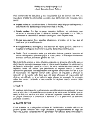 HUMBERTO SALAZAR GRAJALES
Abogado-Especialista Gerencia Tributaria
Para comprender la estructura y las obligaciones que se derivan del IVA, es
importante analizar los elementos esenciales que conforman este impuesto, tales
como:
 Sujeto activo: Es aquel que tiene la facultad de exigir el pago del impuesto y
el cumplimiento de las obligaciones inherentes al mismo.
 Sujeto pasivo: Son las personas naturales, jurídicas, y/o asimiladas que
recaudan el impuesto y que, por lo tanto, asumen obligaciones con la DIAN, a
quienes en el caso del IVA se les ha catalogado como responsables.
 Hecho generador: Son aquellas situaciones, previstas en la ley, que al
realizarse generan el impuesto.
 Base gravable: Es la magnitud o la medición del hecho gravado, a la cual se
le aplica la tarifa para determinar la cuantía de la obligación tributaria.
 Tarifa: Es el porcentaje o valor que aplicado a la base gravable determina el
monto del impuesto que debe pagar el sujeto pasivo. Varía según la clase de
bienes o servicios, siendo en general del 16%.
No obstante lo anterior, y como situación especial, se presenta el evento que en
cierto tipo de operaciones concurren en el mismo sujeto la calidad de sujeto pasivo
de Derecho y de sujeto pasivo económico; tal es el caso de los responsables del
impuesto sobre las ventas que pertenecen al régimen común y realizan
operaciones gravadas con responsables del régimen simplificado caso en el cual
el responsable del régimen común debe generar el impuesto y efectuar la
retención en la fuente, vale decir que, del pago efectuado al responsable del
régimen simplificado no le es detraído valor alguno por concepto de impuesto
sobre las ventas, debiendo el responsable del régimen común asumir dicho
gravamen.
3. SUJETO
El sujeto de este impuesto es el vendedor, considerado como cualquiera persona
natural o jurídica, incluyendo las comunidades y las sociedades de hecho, que se
dedique en forma habitual a la venta de bienes corporales muebles, sean ellos de
su propia producción o adquiridos a terceros o a la prestación de servicios
gravados con el iva.
A. SUJETO ACTIVO
Es el acreedor de la obligación tributaria. El Estado como acreedor del vínculo
jurídico queda facultado para exigir unilateral y obligatoriamente el pago del
impuesto, cuando se realiza el hecho generador; Para efectos de la administración
 