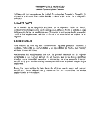 HUMBERTO SALAZAR GRAJALES
Abogado-Especialista Gerencia Tributaria
del IVA está representado por la Unidad Administrativa Especial - Dirección de
Impuestos y Aduanas Nacionales (DIAN), como el sujeto activo de la obligación
tributaria.
B. SUJETO PASIVO
Es el deudor de la obligación tributaria. En el impuesto sobre las ventas,
jurídicamente el responsable es el sujeto pasivo, obligado frente al Estado al pago
del impuesto, la ley ha establecido dos (2) grupos o regímenes donde se pueden
clasificar los responsables del IVA, conforme a las características propias de su
negocio.
4. RESPONSABLES
Para efectos de esta ley son contribuyentes aquellas personas naturales o
jurídicas, incluyendo las comunidades y las sociedades de hecho, que realicen
ventas o presten servicios.
Actualmente los responsables del IVA se pueden clasificar en el régimen
simplificado o en régimen común, de tal manera que la ley busca identificar
aquellos cuya capacidad operativa y económica es muy pequeña (régimen
simplificado), y así establecer mayores responsabilidades a quienes tengan mayor
capacidad.
Todos los responsables del IVA, tanto del régimen común como del régimen
simplificado, tienen obligaciones y consecuencias por incumplirlas, las cuales
especificamos a continuación.
 