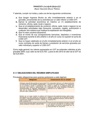 HUMBERTO SALAZAR GRAJALES
Abogado-Especialista Gerencia Tributaria
Y además, cumplir con todas y cada una de las siguientes condiciones:
a. Que tengan Ingresos Brutos en año inmediatamente anterior o en el
gravable, provenientes de su actividad por un valor inferior a 4.000 UVT.
b. Ejercer la actividad económica en máximo un (1) establecimiento de
comercio, oficina, sede, local o negocio.
c. Que en el establecimiento de comercio, oficina, sede, local o negocio no se
desarrollen actividades bajo franquicia, concesión, regalía, autorización o
cualquier otro sistema que implique la explotación de intangibles.
d. Que no sean usuarios aduaneros.
e. Que el monto de sus consignaciones bancarias, depósitos o inversiones
financieras durante el año anterior o el año en curso no superen la suma de
4.500 UVT.
f. Que no hayan celebrado en el año inmediatamente anterior ni en el año en
curso contratos de venta de bienes o prestación de servicios gravados por
valor individual y superior a 3.300 UVT.
Como regla general, los valores expresados en UVT se entienden referidos al año
gravable 2009, cuyo valor es de $ 23.763 y para el año 2010 el valor de la UVT es
de $ 24.555=.
5.1.1 OBLIGACIONES DEL RÉGIMEN SIMPLIFICADO
Principales obligaciones para quienes pertenecen a este régimen.
 