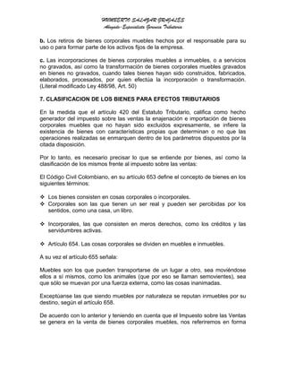 HUMBERTO SALAZAR GRAJALES
Abogado-Especialista Gerencia Tributaria
b. Los retiros de bienes corporales muebles hechos por el responsable para su
uso o para formar parte de los activos fijos de la empresa.
c. Las incorporaciones de bienes corporales muebles a inmuebles, o a servicios
no gravados, así como la transformación de bienes corporales muebles gravados
en bienes no gravados, cuando tales bienes hayan sido construidos, fabricados,
elaborados, procesados, por quien efectúa la incorporación o transformación.
(Literal modificado Ley 488/98, Art. 50)
7. CLASIFICACION DE LOS BIENES PARA EFECTOS TRIBUTARIOS
En la medida que el artículo 420 del Estatuto Tributario, califica como hecho
generador del impuesto sobre las ventas la enajenación e importación de bienes
corporales muebles que no hayan sido excluidos expresamente, se infiere la
existencia de bienes con características propias que determinan o no que las
operaciones realizadas se enmarquen dentro de los parámetros dispuestos por la
citada disposición.
Por lo tanto, es necesario precisar lo que se entiende por bienes, así como la
clasificación de los mismos frente al impuesto sobre las ventas:
El Código Civil Colombiano, en su artículo 653 define el concepto de bienes en los
siguientes términos:
 Los bienes consisten en cosas corporales o incorporales.
 Corporales son las que tienen un ser real y pueden ser percibidas por los
sentidos, como una casa, un libro.
 Incorporales, las que consisten en meros derechos, como los créditos y las
servidumbres activas.
 Artículo 654. Las cosas corporales se dividen en muebles e inmuebles.
A su vez el artículo 655 señala:
Muebles son los que pueden transportarse de un lugar a otro, sea moviéndose
ellos a sí mismos, como los animales (que por eso se llaman semovientes), sea
que sólo se muevan por una fuerza externa, como las cosas inanimadas.
Exceptúanse las que siendo muebles por naturaleza se reputan inmuebles por su
destino, según el artículo 658.
De acuerdo con lo anterior y teniendo en cuenta que el Impuesto sobre las Ventas
se genera en la venta de bienes corporales muebles, nos referiremos en forma
 