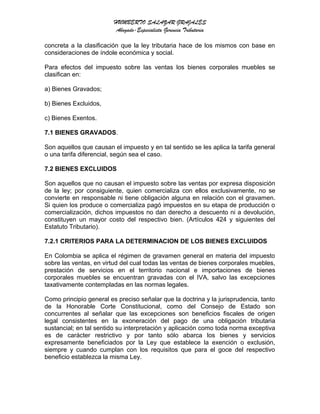 HUMBERTO SALAZAR GRAJALES
Abogado-Especialista Gerencia Tributaria
concreta a la clasificación que la ley tributaria hace de los mismos con base en
consideraciones de índole económica y social.
Para efectos del impuesto sobre las ventas los bienes corporales muebles se
clasifican en:
a) Bienes Gravados;
b) Bienes Excluidos,
c) Bienes Exentos.
7.1 BIENES GRAVADOS.
Son aquellos que causan el impuesto y en tal sentido se les aplica la tarifa general
o una tarifa diferencial, según sea el caso.
7.2 BIENES EXCLUIDOS
Son aquellos que no causan el impuesto sobre las ventas por expresa disposición
de la ley; por consiguiente, quien comercializa con ellos exclusivamente, no se
convierte en responsable ni tiene obligación alguna en relación con el gravamen.
Si quien los produce o comercializa pagó impuestos en su etapa de producción o
comercialización, dichos impuestos no dan derecho a descuento ni a devolución,
constituyen un mayor costo del respectivo bien. (Artículos 424 y siguientes del
Estatuto Tributario).
7.2.1 CRITERIOS PARA LA DETERMINACION DE LOS BIENES EXCLUIDOS
En Colombia se aplica el régimen de gravamen general en materia del impuesto
sobre las ventas, en virtud del cual todas las ventas de bienes corporales muebles,
prestación de servicios en el territorio nacional e importaciones de bienes
corporales muebles se encuentran gravadas con el IVA, salvo las excepciones
taxativamente contempladas en las normas legales.
Como principio general es preciso señalar que la doctrina y la jurisprudencia, tanto
de la Honorable Corte Constitucional, como del Consejo de Estado son
concurrentes al señalar que las excepciones son beneficios fiscales de origen
legal consistentes en la exoneración del pago de una obligación tributaria
sustancial; en tal sentido su interpretación y aplicación como toda norma exceptiva
es de carácter restrictivo y por tanto sólo abarca los bienes y servicios
expresamente beneficiados por la Ley que establece la exención o exclusión,
siempre y cuando cumplan con los requisitos que para el goce del respectivo
beneficio establezca la misma Ley.
 