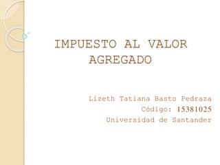 IMPUESTO AL VALOR
AGREGADO
Lizeth Tatiana Basto Pedraza
Código: 15381025
Universidad de Santander
 