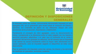 DEFINICIÓN Y DISPOSICIONES
GENERALES
El impuesto sobre las ventas, comúnmente denominado impuesto al valor
agregado IVA, es un gravamen que recae sobre el consumo de bienes y
servicios. En Colombia se aplica en las diferentes etapas del ciclo
económico de la producción, importación y distribución.
Fiscalmente el concepto de valor agregado, como su denominación lo
indica, corresponde a la diferencia entre el valor pagado por los bienes y
servicios gravados adquiridos y el valor que al momento de la venta o
prestación del servicio gravado se adiciona, de tal manera que el impuesto
a las ventas se causa únicamente sobre el mayor valor adicionado en la
nueva operación, pero el impuesto pagado al adquirirlos se trata como
descontable.
Para la aplicación del impuesto sobre las ventas, los bienes y los servicios
se clasifican en gravados, excluidos y exentos.
 