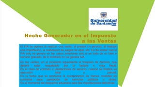 Hecho Generador en el Impuesto
a las Ventas
El IVA se genera al realizar una venta, al prestar un servicio, al realizar
una importación, la realización de juegos de azar, etc. Es de anotar que el
IVA solo se genera en las casos anteriores solo si se trata de un bien o
servicio gravado, de lo contrario no se genera IVA.
En las ventas, en el momento equivalente al traspaso de dominio, que
deberá estar respaldado por la factura o nota fiscal.
En el caso de contrato o prestaciones de servicio, cuando se finalice su
ejecución total o parcial.
En la fecha que se produzca la incorporación de bienes muebles en
contratos para prestación de servicios públicos u obras.
En el momento del despacho aduanero para las importaciones definitivas.
 