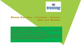 Bienes Gravados – Excluidos – Exentos
Que son Bienes
Son aquellas cosas corporales o incorporales.
Las corporales son aquellas que tienen un ser real y pueden ser
percibidas por los sentidos; como una casa o un libro.
Incorporales son aquellas que consisten en meros derechos y por lo
mismo no pueden ser percibidas por los sentidos. Ejemplo: Derechos de
Autor, Nombre Comercial. (Art. 653 Código Civil).
 