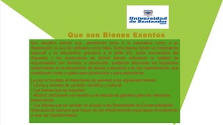 Que son Bienes Exentos
Son aquellos bienes que, atendiendo tanto a la naturaleza como a su
destinación, la Ley ha calificado como tales. Estos bienes tienen un tratamiento
especial y se encuentran gravados a la tarifa 0%; están exonerados del
impuesto y los productores de dichos bienes adquieren la calidad de
responsables con derecho a devolución, pudiendo descontar los impuestos
ocasionados en la adquisición de bienes y servicios y en las importaciones, que
constituyan costo o gasto para producirlos o para exportarlos.
La Ley le ha dado el tratamiento de exentos a los siguientes bienes:
* Libros y revistas de carácter científico y cultural,
* Los bienes que se exporten,
* Alcohol carburante con destino a la mezcla de gasolina para los vehículos
automotores
* Los bienes que se vendan en el país a las Sociedades de Comercialización
Internacional siempre que hayan de ser efectivamente exportados directamente
o una vez transformados.
 