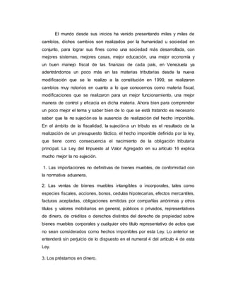 El mundo desde sus inicios ha venido presentando miles y miles de
cambios, dichos cambios son realizados por la humanidad u sociedad en
conjunto, para lograr sus fines como una sociedad más desarrollada, con
mejores sistemas, mejores casas, mejor educación, una mejor economía y
un buen manejo fiscal de las finanzas de cada país, en Venezuela ya
adentrándonos un poco más en las materias tributarias desde la nueva
modificación que se le realizo a la constitución en 1999, se realizaron
cambios muy notorios en cuanto a lo que conocemos como materia fiscal,
modificaciones que se realizaron para un mejor funcionamiento, una mejor
manera de control y eficacia en dicha materia. Ahora bien para comprender
un poco mejor el tema y saber bien de lo que se está tratando es necesario
saber que la no sujeción es la ausencia de realización del hecho imponible.
En el ámbito de la fiscalidad, la sujeción a un tributo es el resultado de la
realización de un presupuesto fáctico, el hecho imponible definido por la ley,
que tiene como consecuencia el nacimiento de la obligación tributaria
principal. La Ley del Impuesto al Valor Agregado en su artículo 16 explica
mucho mejor la no sujeción.
1. Las importaciones no definitivas de bienes muebles, de conformidad con
la normativa aduanera.
2. Las ventas de bienes muebles intangibles o incorporales, tales como
especies fiscales, acciones, bonos, cedulas hipotecarias, efectos mercantiles,
facturas aceptadas, obligaciones emitidas por compañías anónimas y otros
títulos y valores mobiliarios en general, públicos o privados, representativos
de dinero, de créditos o derechos distintos del derecho de propiedad sobre
bienes muebles corporales y cualquier otro título representativo de actos que
no sean considerados como hechos imponibles por esta Ley. Lo anterior se
entenderá sin perjuicio de lo dispuesto en el numeral 4 del artículo 4 de esta
Ley.
3. Los préstamos en dinero.
 