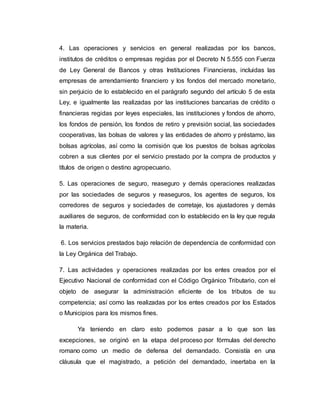 4. Las operaciones y servicios en general realizadas por los bancos,
institutos de créditos o empresas regidas por el Decreto N 5.555 con Fuerza
de Ley General de Bancos y otras Instituciones Financieras, incluidas las
empresas de arrendamiento financiero y los fondos del mercado monetario,
sin perjuicio de lo establecido en el parágrafo segundo del artículo 5 de esta
Ley, e igualmente las realizadas por las instituciones bancarias de crédito o
financieras regidas por leyes especiales, las instituciones y fondos de ahorro,
los fondos de pensión, los fondos de retiro y previsión social, las sociedades
cooperativas, las bolsas de valores y las entidades de ahorro y préstamo, las
bolsas agrícolas, así como la comisión que los puestos de bolsas agrícolas
cobren a sus clientes por el servicio prestado por la compra de productos y
títulos de origen o destino agropecuario.
5. Las operaciones de seguro, reaseguro y demás operaciones realizadas
por las sociedades de seguros y reaseguros, los agentes de seguros, los
corredores de seguros y sociedades de corretaje, los ajustadores y demás
auxiliares de seguros, de conformidad con lo establecido en la ley que regula
la materia.
6. Los servicios prestados bajo relación de dependencia de conformidad con
la Ley Orgánica del Trabajo.
7. Las actividades y operaciones realizadas por los entes creados por el
Ejecutivo Nacional de conformidad con el Código Orgánico Tributario, con el
objeto de asegurar la administración eficiente de los tributos de su
competencia; así como las realizadas por los entes creados por los Estados
o Municipios para los mismos fines.
Ya teniendo en claro esto podemos pasar a lo que son las
excepciones, se originó en la etapa del proceso por fórmulas del derecho
romano como un medio de defensa del demandado. Consistía en una
cláusula que el magistrado, a petición del demandado, insertaba en la
 