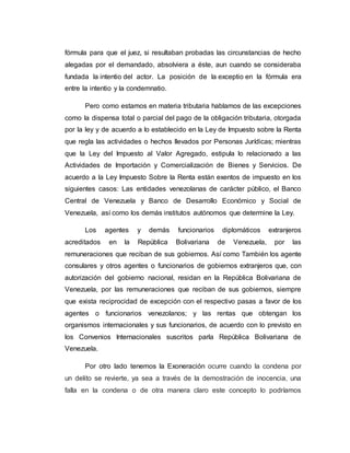 fórmula para que el juez, si resultaban probadas las circunstancias de hecho
alegadas por el demandado, absolviera a éste, aun cuando se consideraba
fundada la intentio del actor. La posición de la exceptio en la fórmula era
entre la intentio y la condemnatio.
Pero como estamos en materia tributaria hablamos de las excepciones
como la dispensa total o parcial del pago de la obligación tributaria, otorgada
por la ley y de acuerdo a lo establecido en la Ley de Impuesto sobre la Renta
que regla las actividades o hechos llevados por Personas Jurídicas; mientras
que la Ley del Impuesto al Valor Agregado, estipula lo relacionado a las
Actividades de Importación y Comercialización de Bienes y Servicios. De
acuerdo a la Ley Impuesto Sobre la Renta están exentos de impuesto en los
siguientes casos: Las entidades venezolanas de carácter público, el Banco
Central de Venezuela y Banco de Desarrollo Económico y Social de
Venezuela, así como los demás institutos autónomos que determine la Ley.
Los agentes y demás funcionarios diplomáticos extranjeros
acreditados en la República Bolivariana de Venezuela, por las
remuneraciones que reciban de sus gobiernos. Así como También los agente
consulares y otros agentes o funcionarios de gobiernos extranjeros que, con
autorización del gobierno nacional, residan en la República Bolivariana de
Venezuela, por las remuneraciones que reciban de sus gobiernos, siempre
que exista reciprocidad de excepción con el respectivo pasas a favor de los
agentes o funcionarios venezolanos; y las rentas que obtengan los
organismos internacionales y sus funcionarios, de acuerdo con lo previsto en
los Convenios Internacionales suscritos parla República Bolivariana de
Venezuela.
Por otro lado tenemos la Exoneración ocurre cuando la condena por
un delito se revierte, ya sea a través de la demostración de inocencia, una
falla en la condena o de otra manera claro este concepto lo podríamos
 