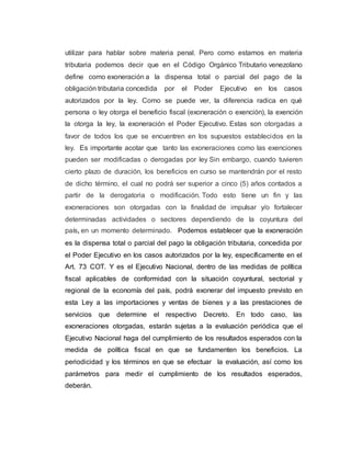 utilizar para hablar sobre materia penal. Pero como estamos en materia
tributaria podemos decir que en el Código Orgánico Tributario venezolano
define como exoneración a la dispensa total o parcial del pago de la
obligación tributaria concedida por el Poder Ejecutivo en los casos
autorizados por la ley. Como se puede ver, la diferencia radica en qué
persona o ley otorga el beneficio fiscal (exoneración o exención), la exención
la otorga la ley, la exoneración el Poder Ejecutivo. Estas son otorgadas a
favor de todos los que se encuentren en los supuestos establecidos en la
ley. Es importante acotar que tanto las exoneraciones como las exenciones
pueden ser modificadas o derogadas por ley Sin embargo, cuando tuvieren
cierto plazo de duración, los beneficios en curso se mantendrán por el resto
de dicho término, el cual no podrá ser superior a cinco (5) años contados a
partir de la derogatoria o modificación. Todo esto tiene un fin y las
exoneraciones son otorgadas con la finalidad de impulsar y/o fortalecer
determinadas actividades o sectores dependiendo de la coyuntura del
país, en un momento determinado. Podemos establecer que la exoneración
es la dispensa total o parcial del pago la obligación tributaria, concedida por
el Poder Ejecutivo en los casos autorizados por la ley, específicamente en el
Art. 73 COT. Y es el Ejecutivo Nacional, dentro de las medidas de política
fiscal aplicables de conformidad con la situación coyuntural, sectorial y
regional de la economía del país, podrá exonerar del impuesto previsto en
esta Ley a las importaciones y ventas de bienes y a las prestaciones de
servicios que determine el respectivo Decreto. En todo caso, las
exoneraciones otorgadas, estarán sujetas a la evaluación periódica que el
Ejecutivo Nacional haga del cumplimiento de los resultados esperados con la
medida de política fiscal en que se fundamenten los beneficios. La
periodicidad y los términos en que se efectuar la evaluación, así como los
parámetros para medir el cumplimiento de los resultados esperados,
deberán.
 