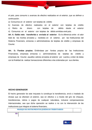 el país, para consumo o avances de efectivo realizados en el exterior, que se definen a
continuación:
a) Consumos en el exterior con tarjetas de crédito
b) Avances de efectivo realizados en el exterior con tarjetas de crédito
c) Retiro de dinero con tarjetas de débito desde el exterior
d) Consumos en el exterior con tarjetas de débito emitidas enel país.
Art. 4.- Saldo neto transferido o enviado al exterior: Es la diferencia entre el valor
total de los montos enviados y recibidos en el exterior, por las Instituciones del
Sistema Financiero, emisoras o administradoras de tarjetas de crédito y empresas de
Courier.
Art. 5.- Fondos propios: Entiéndase por fondos propios de las Instituciones
Financieras, empresas emisoras o administradoras de tarjetas de crédito y
empresas de Courier, aquellos valores enviados al exterior por cuenta y orden de éstas
con la finalidad de realizar transacciones diferentes a las ordenadas por sus clientes.
HECHO GENERADOR
El hecho generador de este impuesto lo constituye la transferencia, envío o traslado de
divisas que se efectúen al exterior, sea en efectivo o a través del giro de cheques,
transferencias, retiros o pagos de cualquier naturaleza, inclusive compensaciones
internacionales, sea que dicha operación se realice o no con la intervención de las
instituciones que integran el sistema financiero.
MANEJO DE INSTRUMENTOS JURÍDICOS TRIBUTARIOS
10
 
