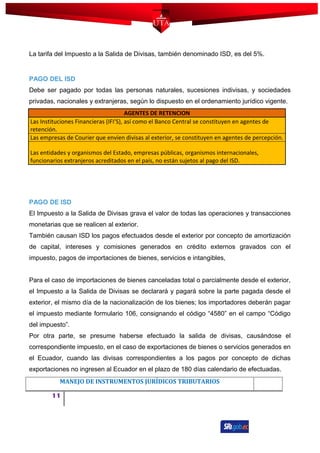 La tarifa del Impuesto a la Salida de Divisas, también denominado ISD, es del 5%.
PAGO DEL ISD
Debe ser pagado por todas las personas naturales, sucesiones indivisas, y sociedades
privadas, nacionales y extranjeras, según lo dispuesto en el ordenamiento jurídico vigente.
AGENTES DE RETENCION
Las Instituciones Financieras (IFI’S), así como el Banco Central se constituyen en agentes de
retención.
Las empresas de Courier que envíen divisas al exterior, se constituyen en agentes de percepción.
Las entidades y organismos del Estado, empresas públicas, organismos internacionales,
funcionarios extranjeros acreditados en el país, no están sujetos al pago del ISD.
PAGO DE ISD
El Impuesto a la Salida de Divisas grava el valor de todas las operaciones y transacciones
monetarias que se realicen al exterior.
También causan ISD los pagos efectuados desde el exterior por concepto de amortización
de capital, intereses y comisiones generados en crédito externos gravados con el
impuesto, pagos de importaciones de bienes, servicios e intangibles,
Para el caso de importaciones de bienes canceladas total o parcialmente desde el exterior,
el Impuesto a la Salida de Divisas se declarará y pagará sobre la parte pagada desde el
exterior, el mismo día de la nacionalización de los bienes; los importadores deberán pagar
el impuesto mediante formulario 106, consignando el código “4580” en el campo “Código
del impuesto”.
Por otra parte, se presume haberse efectuado la salida de divisas, causándose el
correspondiente impuesto, en el caso de exportaciones de bienes o servicios generados en
el Ecuador, cuando las divisas correspondientes a los pagos por concepto de dichas
exportaciones no ingresen al Ecuador en el plazo de 180 días calendario de efectuadas.
MANEJO DE INSTRUMENTOS JURÍDICOS TRIBUTARIOS
11
 