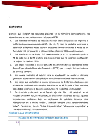 .
EXENCIONES
Siempre que cumplan los requisitos previstos en la normativa correspondiente, las
siguientes operaciones están exentas del pago del ISD.
1. Los traslados de efectivo de hasta una fracción básica desgravada de Impuesto a
la Renta de personas naturales (USD. 10.410). En caso de traslados superiores a
este valor, el impuesto recae sobre el excedente y debe cancelarse a través de un
formulario 106, consignando el código 4580 en el campo “Código del impuesto”.
2. Las transferencias de hasta USD 1.000 acumulados en un período quincenal (1-
15 de cada mes o del 16 al último día de cada mes), que no supongan la utilización
de tarjetas de crédito o débito.
3. Los pagos realizados al exterior por parte de administradores y operadores de las
Zonas Especiales de Desarrollo Económico (ZEDE), por concepto de importaciones
de bienes y servicios.
4. Los pagos realizados al exterior para la amortización de capital e intereses
generados sobre créditos otorgados por instituciones financieras internacionales.
5. Los pagos que se efectúen al exterior por concepto de dividendos, distribuidos por
sociedades nacionales o extranjeras domiciliadas en el Ecuador a favor de otras
sociedades extranjeras o de personas naturales no residentes en el Ecuador.
6. En virtud de lo dispuesto en el Decreto ejecutivo No. 1180, publicado en el
Registro Oficial N0. 727, de 19/06/2012, se encuentran suspensas del ISD, aquellas
importaciones realizadas bajo los regímenes de “admisión temporal para
reexportación en el mismo estado”, “admisión temporal para perfeccionamiento
activo”, “almacenes libres”, “ferias internacionales”, “almacenes especiales” y
“transformación bajo control aduanero”.
ACCESO A LAS EXCENCIONES
MANEJO DE INSTRUMENTOS JURÍDICOS TRIBUTARIOS
12
 