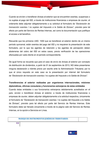 Cuando se envíen o transfieran divisas al exterior que se encuentren exentas, suspensas o
no sujetas al pago del ISD, a través de instituciones financieras o empresas de courier, el
ordenante debe adjuntar obligatoriamente a su solicitud el formulario de “Declaración de
transacción exentas / no sujetas del Impuesto a la Salida de Divisas”, previsto para tal
efecto por parte del Servicio de Rentas Internas, así como la documentación que justifique
el acceso a tal beneficio.
Recuerde que los primeros USD. 1000 que se transfieran al exterior dentro de un mismo
período quincenal, están exentos del pago del ISD y no requieren la presentación de este
formulario, por lo que los agentes de retención y los agentes de percepción deben
abstenerse del cobro del ISD en estos casos, previa verificación de las operaciones
efectuadas por cada cliente en el período correspondiente.
De igual forma se recuerda que para el caso de envío de divisas al exterior por concepto
de distribución de dividendos, a partir de 01 de septiembre de 2013, NO debe presentarse
ninguna declaración o trámite previo por escrito ante la Administración Tributaria; por lo
que el único requisito en este caso es la presentación por internet del formulario
de “Declaración de transacción exentas / no sujetas del Impuesto a la Salida de Divisas”.
Transferencias al exterior realizadas por organismos internacionales, misiones
diplomáticas, oficinas consulares y funcionarios extranjeros de estas entidades
Cuando éstas entidades o sus funcionarios extranjeros debidamente acreditados en el
país, envíen o transfieran divisas al exterior, a través de instituciones financieras o
empresas de courier, deben adjuntar obligatoriamente a la solicitud respectiva, únicamente
el formulario de “Declaración de transacción exentas / no sujetas del Impuesto a la Salida
de Divisas”, previsto para tal efecto por parte del Servicio de Rentas Internas. Este
formulario debe ser llenado únicamente a través de la página web del Servicio de Rentas
Internas, en la opción e Servicios en Línea.
MANEJO DE INSTRUMENTOS JURÍDICOS TRIBUTARIOS
13
 