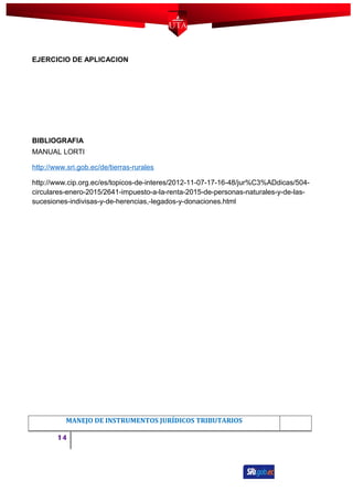 EJERCICIO DE APLICACION
BIBLIOGRAFIA
MANUAL LORTI
http://www.sri.gob.ec/de/tierras-rurales
http://www.cip.org.ec/es/topicos-de-interes/2012-11-07-17-16-48/jur%C3%ADdicas/504-
circulares-enero-2015/2641-impuesto-a-la-renta-2015-de-personas-naturales-y-de-las-
sucesiones-indivisas-y-de-herencias,-legados-y-donaciones.html
MANEJO DE INSTRUMENTOS JURÍDICOS TRIBUTARIOS
14
 