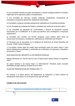 b) Los inmuebles ubicados en áreas de protección o reserva ecológica públicas o privadas,
registradas en el organismo público correspondiente.
c) Los inmuebles de comunas, pueblos indígenas, cooperativas, asociaciones de
campesinos y pequeños agricultores, legalmente reconocidas.
d) Humedales y bosques naturales debidamente calificados por la autoridad ambiental.
e) Los inmuebles de propiedad del Estado y entidades que conforman el sector público.
f) Los inmuebles de propiedad de Universidades o Centros de Educación superior
reconocidos por el CONESUP, en la parte que destinen para investigación o educación
agropecuaria.
g) Inmuebles que cumplan una función ecológica, cuyos predios estén áreas de
conservación de bosques y ecosistemas, calificados por el Ministerio de Ambiente
h) Territorios que se encuentren en la categoría de Patrimonio de Áreas Naturales del
Ecuador -PANE- Áreas Protegidas.
i) Los predios rurales sobre los cuales haya acontecido casos de fuerza mayor o caso
fortuito debidamente justificados y certificados por el Ministerio de Agricultura, Ganadería,
Acuacultura y Pesca.
DECLARACION DEL IMPUESTO A LOS PREDIOS RURALES
Deberá efectuarse por Internet, para lo cual, el sujeto pasivo deberá obtener la respectiva
clave.
En casos fortuitos o de fuerza mayor, la Administración Tributaria podrá conceder
facilidades de pago hasta por el plazo de cinco años.
PLAZO DE PRESENTACION DE FORMULARIO 111
De acuerdo a la última reforma del Reglamento de Aplicación, la fecha máxima de
presentación será hasta el 31 de diciembre de cada año fiscal.
EJEMPLO DE APLICACION
MANEJO DE INSTRUMENTOS JURÍDICOS TRIBUTARIOS
5
 