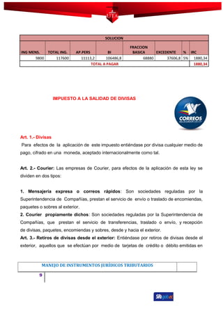 SOLUCION
ING MENS. TOTAL ING. AP.PERS BI
FRACCION
BASICA EXCEDENTE % IRC
9800 117600 11113,2 106486,8 68880 37606,8 5% 1880,34
TOTAL A PAGAR 1880,34
IMPUESTO A LA SALIDAD DE DIVISAS
Art. 1.- Divisas
Para efectos de la aplicación de este impuesto entiéndase por divisa cualquier medio de
pago, cifrado en una moneda, aceptado internacionalmente como tal.
Art. 2.- Courier: Las empresas de Courier, para efectos de la aplicación de esta ley se
dividen en dos tipos:
1. Mensajería expresa o correos rápidos: Son sociedades reguladas por la
Superintendencia de Compañías, prestan el servicio de envío o traslado de encomiendas,
paquetes o sobres al exterior.
2. Courier propiamente dichos: Son sociedades reguladas por la Superintendencia de
Compañías, que prestan el servicio de transferencias, traslado o envío, y recepción
de divisas, paquetes, encomiendas y sobres, desde y hacia el exterior.
Art. 3.- Retiros de divisas desde el exterior: Entiéndase por retiros de divisas desde el
exterior, aquellos que se efectúan por medio de tarjetas de crédito o débito emitidas en
MANEJO DE INSTRUMENTOS JURÍDICOS TRIBUTARIOS
9
 