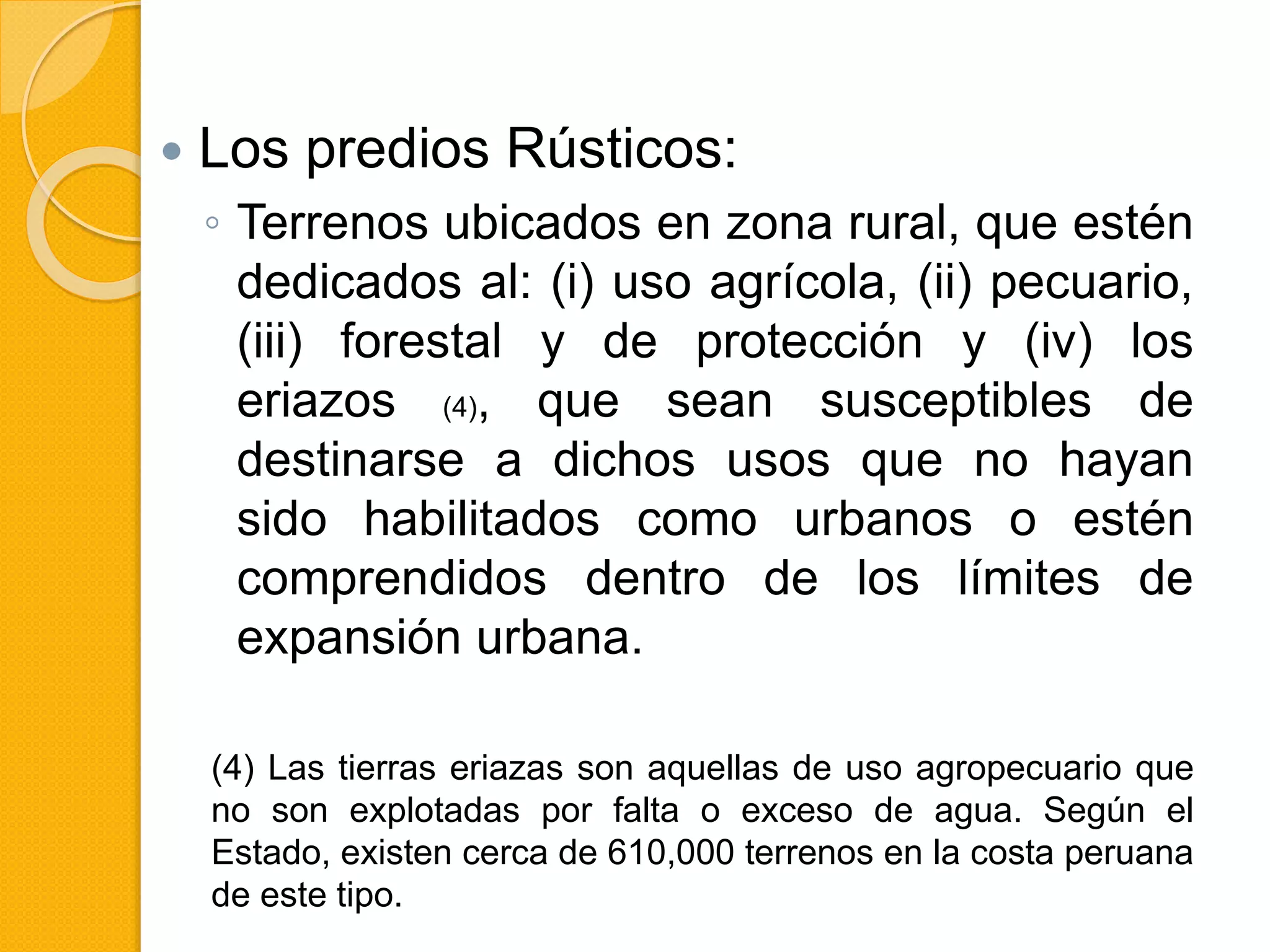  Los predios Rústicos:
◦ Terrenos ubicados en zona rural, que estén
dedicados al: (i) uso agrícola, (ii) pecuario,
(iii) forestal y de protección y (iv) los
eriazos (4), que sean susceptibles de
destinarse a dichos usos que no hayan
sido habilitados como urbanos o estén
comprendidos dentro de los límites de
expansión urbana.
(4) Las tierras eriazas son aquellas de uso agropecuario que
no son explotadas por falta o exceso de agua. Según el
Estado, existen cerca de 610,000 terrenos en la costa peruana
de este tipo.
 