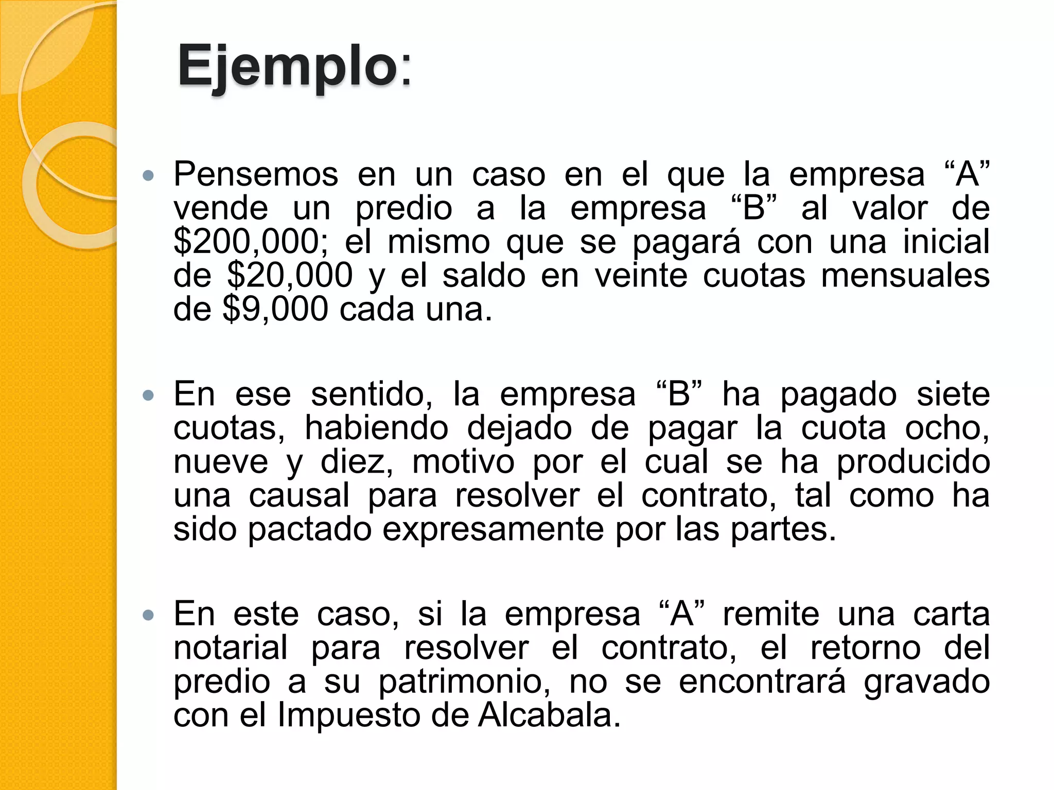 Ejemplo:
 Pensemos en un caso en el que la empresa “A”
vende un predio a la empresa “B” al valor de
$200,000; el mismo que se pagará con una inicial
de $20,000 y el saldo en veinte cuotas mensuales
de $9,000 cada una.
 En ese sentido, la empresa “B” ha pagado siete
cuotas, habiendo dejado de pagar la cuota ocho,
nueve y diez, motivo por el cual se ha producido
una causal para resolver el contrato, tal como ha
sido pactado expresamente por las partes.
 En este caso, si la empresa “A” remite una carta
notarial para resolver el contrato, el retorno del
predio a su patrimonio, no se encontrará gravado
con el Impuesto de Alcabala.
 
