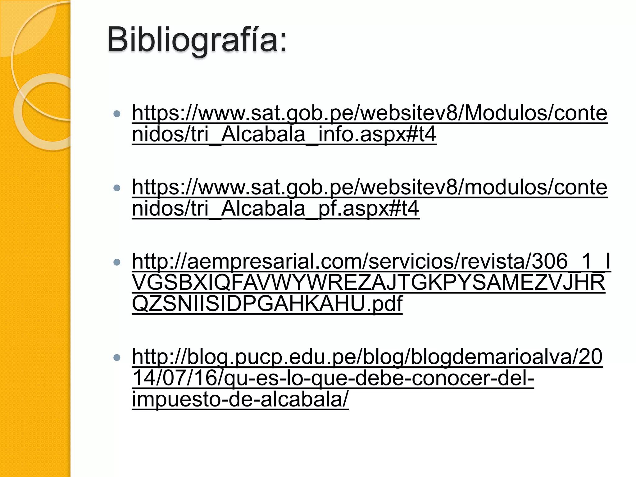 Bibliografía:
 https://www.sat.gob.pe/websitev8/Modulos/conte
nidos/tri_Alcabala_info.aspx#t4
 https://www.sat.gob.pe/websitev8/modulos/conte
nidos/tri_Alcabala_pf.aspx#t4
 http://aempresarial.com/servicios/revista/306_1_I
VGSBXIQFAVWYWREZAJTGKPYSAMEZVJHR
QZSNIISIDPGAHKAHU.pdf
 http://blog.pucp.edu.pe/blog/blogdemarioalva/20
14/07/16/qu-es-lo-que-debe-conocer-del-
impuesto-de-alcabala/
 