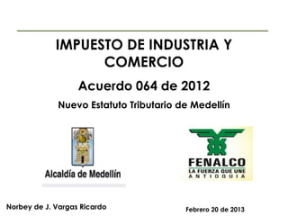 IMPUESTO DE INDUSTRIA Y
COMERCIO
Acuerdo 064 de 2012
Nuevo Estatuto Tributario de Medellín

Norbey de J. Vargas Ricardo

Febrero 20 de 2013

 