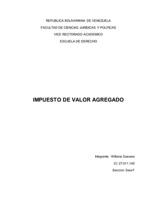 REPUBLICA BOLIVARIANA DE VENEZUELA
FACULTAD DE CIENCIAS JURIDICAS Y POLITICAS
VICE RECTORADO ACADEMICO
ESCUELA DE DERECHO
IMPUESTO DE VALOR AGREGADO
Integrante: Williana Guevara
CI: 27.011.140
Seccion: Saia F
 