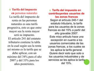  Tarifa del impuesto
en personas naturales
La tarifa del impuesto de
renta en las personas
naturales es una tarifa
progresiva, esto es que entre
mayor sea la renta mayor
será su impuesto.
El artículo 241 del estatuto
tributario contiene la tabla
en la cual según sea la renta
así mismo es la tarifa que se
debe aplicar, con un
máximo del 34% para el año
2007 y del 33% para los
años posteriores.
 Tarifa del impuesto en
contribuyentes usuarios de
las zonas francas
Según el artículo 240-1 del
estatuto tributario, la tarifa
para los usuarios de la zonas
francas es del 15% a partir del
año gravable 2007.
Este miso artículo hace una
excepción en cuanto a los
usuarios comerciales de las
zonas francas, a los cuales se
les aplica la tarifa general.
Quiere decir esto que solo a
los usuarios industriales y de
servicios se les aplica la tarifa
del 15%.
 