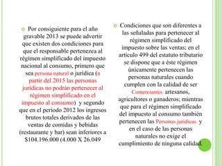  Por consiguiente para el año
gravable 2013 se puede advertir
que existen dos condiciones para
que el responsable pertenezca al
régimen simplificado del impuesto
nacional al consumo, primero que
sea persona natural o jurídica (a
partir del 2015 las personas
jurídicas no podrán pertenecer al
régimen simplificado en el
impuesto al consumo) y segundo
que en el periodo 2012 los ingresos
brutos totales derivados de las
ventas de comidas y bebidas
(restaurante y bar) sean inferiores a
$104.196.000 (4.000 X 26.049
 Condiciones que son diferentes a
las señaladas para pertenecer al
régimen simplificado del
impuesto sobre las ventas; en el
artículo 499 del estatuto tributario
se dispone que a éste régimen
únicamente pertenecen las
personas naturales cuando
cumplen con la calidad de ser
Comerciantes artesanos,
agricultores o ganaderos; mientras
que para el régimen simplificado
del impuesto al consumo también
pertenecen las Personas juridicas y
en el caso de las personas
naturales no exige el
cumplimiento de ninguna calidad.
 