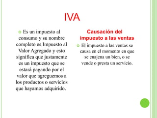 IVA
 Es un impuesto al
consumo y su nombre
completo es Impuesto al
Valor Agregado y esto
significa que justamente
es un impuesto que se
estará pagando por el
valor que agreguemos a
los productos o servicios
que hayamos adquirido.
Causación del
impuesto a las ventas
 El impuesto a las ventas se
causa en el momento en que
se enajena un bien, o se
vende o presta un servicio.
 