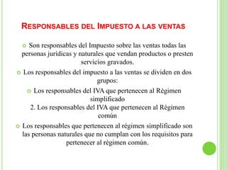 RESPONSABLES DEL IMPUESTO A LAS VENTAS
 Son responsables del Impuesto sobre las ventas todas las
personas jurídicas y naturales que vendan productos o presten
servicios gravados.
 Los responsables del impuesto a las ventas se dividen en dos
grupos:
 Los responsables del IVA que pertenecen al Régimen
simplificado
2. Los responsables del IVA que pertenecen al Régimen
común
 Los responsables que pertenecen al régimen simplificado son
las personas naturales que no cumplan con los requisitos para
pertenecer al régimen común.
 