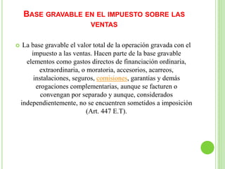 BASE GRAVABLE EN EL IMPUESTO SOBRE LAS
VENTAS
 La base gravable el valor total de la operación gravada con el
impuesto a las ventas. Hacen parte de la base gravable
elementos como gastos directos de financiación ordinaria,
extraordinaria, o moratoria, accesorios, acarreos,
instalaciones, seguros, comisiones, garantías y demás
erogaciones complementarias, aunque se facturen o
convengan por separado y aunque, considerados
independientemente, no se encuentren sometidos a imposición
(Art. 447 E.T).
 