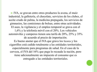  IVA, se gravan entre otros productos la avena, el maíz
industrial, la galletería, el chocolate, servicios de los clubes, el
aceite crudo de palma, la medicina prepagada, los servicios de
gimnasios, las comisiones de bolsas, entre otras actividades.
El aseo, la vigilancia y el empleo temporal se grava con el
1,6% y la telefonía móvil con el 20%. Los vehículos
automóviles y camperos tienen una tarifa de 20%, 25% y 35%
de acuerdo al precio de importación.
Es bueno anotar que el IVA que grava los licores y los
cigarrillos está cedido totalmente a las entidades territoriales,
especialmente para programas de salud. En el caso de la
cerveza, el IVA del 16% que paga lo recauda la nación, pero
tiene adicionalmente un impuesto al consumo que es
entregado a las entidades territoriales.
 