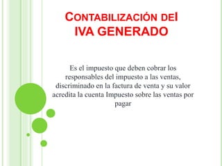 CONTABILIZACIÓN DEI
IVA GENERADO
Es el impuesto que deben cobrar los
responsables del impuesto a las ventas,
discriminado en la factura de venta y su valor
acredita la cuenta Impuesto sobre las ventas por
pagar
 