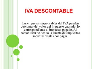 IVA DESCONTABLE
Las empresas responsables del IVA pueden
descontar del valor del impuesto causado, lo
correspondiente al impuesto pagado. Al
contabilizar se debita la cuenta de Impuestos
sobre las ventas por pagar.
 