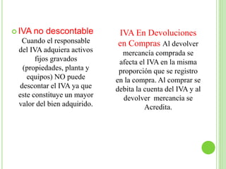  IVA no descontable
Cuando el responsable
del IVA adquiera activos
fijos gravados
(propiedades, planta y
equipos) NO puede
descontar el IVA ya que
este constituye un mayor
valor del bien adquirido.
IVA En Devoluciones
en Compras Al devolver
mercancía comprada se
afecta el IVA en la misma
proporción que se registro
en la compra. Al comprar se
debita la cuenta del IVA y al
devolver mercancía se
Acredita.
 