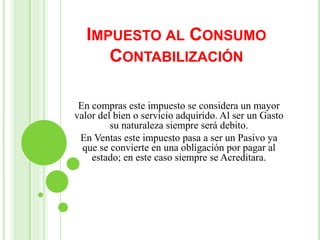 IMPUESTO AL CONSUMO
CONTABILIZACIÓN
En compras este impuesto se considera un mayor
valor del bien o servicio adquirido. Al ser un Gasto
su naturaleza siempre será debito.
En Ventas este impuesto pasa a ser un Pasivo ya
que se convierte en una obligación por pagar al
estado; en este caso siempre se Acreditara.
 