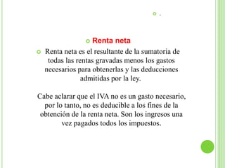  .
 Renta neta
 Renta neta es el resultante de la sumatoria de
todas las rentas gravadas menos los gastos
necesarios para obtenerlas y las deducciones
admitidas por la ley.
Cabe aclarar que el IVA no es un gasto necesario,
por lo tanto, no es deducible a los fines de la
obtención de la renta neta. Son los ingresos una
vez pagados todos los impuestos.
 