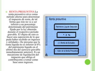  RENTA PRESUNTIVA La
renta presuntiva sirve como
método alterno para determinar
el impuesto de renta, de tal
forma que éste no va a ser
inferior a un porcentaje
determinado del patrimonio
fijado por la ley obtenido
durante el respectivo período
gravable. El objeto de esto es
hacer una suposición de lo que
pudo haber recibido en ingresos
y utilidades. (Se presume que la
renta liquida no es inferior al 6%
del patrimonio liquido en el
ultimo día del ejercicio gravable
inmediatamente anterior). Es un
mecanismo de liquidación del
impuesto que obliga al
contribuyente a tomar como
base unos ingresos.
 