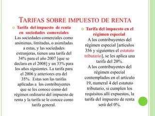 TARIFAS SOBRE IMPUESTO DE RENTA
 Tarifa del impuesto de renta
en sociedades comerciales
Las sociedades comerciales como
anónimas, limitadas, o asimiladas
a estas, y las sociedades
extranjeras, tienen una tarifa del
34% para el año 2007 [que se
declara en el 2008] y un 33% para
los años siguientes. La tarifa para
el 2006 y anteriores era del
35%. Estas son las tarifas
aplicadas a los contribuyentes
que se les conoce como del
régimen ordinario del impuesto de
renta y la tarifa se le conoce como
tarifa general.
 Tarifa del impuesto en el
régimen especial
A los contribuyentes del
régimen especial [artículos
356 y siguientes el estatuto
tributario], se les aplica una
tarifa del 20%.
A los contribuyentes del
régimen especial
contemplados en el artículo
19, numeral 4 del estatuto
tributario, si cumplen los
requisitos allí expuestos, la
tarifa del impuesto de renta
será del 0%.
 