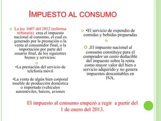 IMPUESTO AL CONSUMO
 La ley 1607 del 2012 (reforma
tributaria) crea el impuesto
nacional al consumo, el cual es
generado por la prestación o la
venta al consumidor final, o la
importación por parte del
usuario final, de los siguientes
bienes y servicios:

•La prestación del servicio de
telefonía móvil
•La venta de algún bien corporal
mueble de producción doméstica
o importado (vehículos
automóviles, barcos, aviones
 •El servicio de expendio de
comidas y bebidas preparadas

 .El impuesto nacional al
consumo constituye para el
comprador un costo deducible
del impuesto sobre la renta
como mayor valor del bien o
servicio adquirido y no genera
impuestos descontables en
IVA.
El impuesto al consumo empezó a regir a partir del
1 de enero del 2013.
 