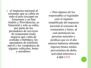  el impuesto nacional al
consumo que se cobra en
todo el país (excepto en
Amazonas y en San
Andrés y Providencia), es
bimestral y solo se cobra
por parte de los
prestadores de servicios
de restaurante (todo
negocio que venta de
comidas o bebidas), los
operadores de telefonía
móvil y los vendedores de
algunos vehículos, botes
y aerodinos.
 Para algunos de los
responsables el legislador
creó el régimen
simplificado del impuesto
nacional al consumo de
restaurantes y bares, al
cual pertenecen las
personas naturales y
jurídicas que en el año
anterior hubieren obtenido
ingresos brutos totales
provenientes de dicha
actividad inferiores a
4.000 UVT.
 