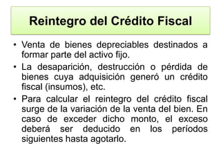 Reintegro del Crédito FiscalVenta de bienes depreciables destinados a formar parte del activo fijo.La desaparición, destrucción o pérdida de bienes cuya adquisición generó un crédito fiscal (insumos), etc.Para calcular el reintegro del crédito fiscal surge de la variación de la venta del bien. En caso de exceder dicho monto, el exceso deberá ser deducido en los períodos siguientes hasta agotarlo.
