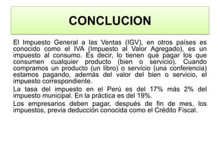CONCLUCIONEl Impuesto General a las Ventas (IGV), en otros países es conocido como el IVA (Impuesto al Valor Agregado), es un impuesto al consumo. Es decir, lo tienen que pagar los que consumen cualquier producto (bien o servicio). Cuando compramos un producto (un libro) o servicio (una conferencia) estamos pagando, además del valor del bien o servicio, el impuesto correspondiente.La tasa del impuesto en el Perú es del 17% más 2% del impuesto municipal. En la práctica es del 19%.Los empresarios deben pagar, después de fin de mes, los impuestos, previa deducción conocida como el Crédito Fiscal. 