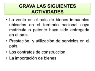 GRAVA LAS SIGUIENTES ACTIVIDADESLa venta en el país de bienes inmuebles ubicados en el territorio nacional cuya matricula o patente haya sido entregada en el país.Prestación  y utilización de servicios en el país.Los contratos de construcción.La importación de bienes