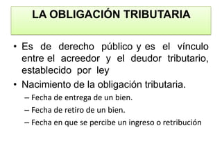 LA OBLIGACIÓN TRIBUTARIA Es  de  derecho  público y es  el  vínculo  entre el  acreedor  y  el  deudor  tributario, establecido  por  leyNacimiento de la obligación tributaria.Fecha de entrega de un bien.Fecha de retiro de un bien.Fecha en que se percibe un ingreso o retribución