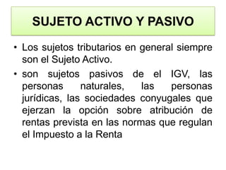 SUJETO ACTIVO Y PASIVOLos sujetos tributarios en general siempre son el Sujeto Activo.son sujetos pasivos de el IGV, las personas naturales, las personas jurídicas, las sociedades conyugales que ejerzan la opción sobre atribución de rentas prevista en las normas que regulan el Impuesto a la Renta