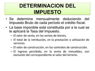 DETERMINACION DEL IMPUESTOSe determina mensualmente deduciendo del Impuesto Bruto de cada período el crédito fiscal.La base imponible está constituida por a la cual se le aplicará la Tasa del Impuesto.El valor de venta, en las ventas de bienes.El total de la retribución, en la prestación o utilización de servicios.El valor de construcción, en los contratos de construcción.El ingreso percibido, en la venta de inmuebles, con exclusión del correspondiente al valor del terreno.