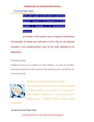 EXAMEN FINAL DE COMPUTACIÓN VIRTUAL I
Universidad César Vallejo
Centro de Informática y Sistemas

Renta, aún cuando no esté afecto a este último
impuesto; incluidos el arrendamiento de bienes
muebles

e

inmuebles

y

el

arrendamiento

financiero.
La entrega a título gratuito que no implique transferencia
de propiedad, de bienes que conforman el activo fijo de una empresa
vinculada a otra económicamente, salvo en los casos señalados en el
Reglamento.

CONSTRUCCION:
Cualquier persona que se dedique en forma habitual a la venta de inmuebles
construidos totalmente por ella o que hayan sido construidos total o parcialmente por
un tercero para ella.

OBLIGACION LA OBLIGACIÓN TRIBUTARIA
Antes que nada debemos tener claro que la obligación tributaria
es de derecho público y es el vínculo entre el acreedor y el
deudor tributario, establecido por ley, que tiene por objeto el
cumplimiento de la obligación tributaria, siendo exigible
coactivamente.

Jhonatan Alexander Rojas Trujillo

La Información es valiosa por lo tanto asegúrala

 